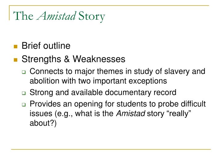 an analysis of the abolishment of slavery in la amistad by steven spielberg Amistad movie summary the film begins in the depths of the schooner la amistad, a slave-ship carrying captured west africans into slavery the film's protagonist, sengbe pieh, most known by his spanish name, cinqué, painstakingly picks a nail out of the ship's structure and uses it to pick the lock on his shackles. an analysis of the abolishment of slavery in la amistad by steven spielberg Amistad movie summary the film begins in the depths of the schooner la amistad, a slave-ship carrying captured west africans into slavery the film's protagonist, sengbe pieh, most known by his spanish name, cinqué, painstakingly picks a nail out of the ship's structure and uses it to pick the lock on his shackles.