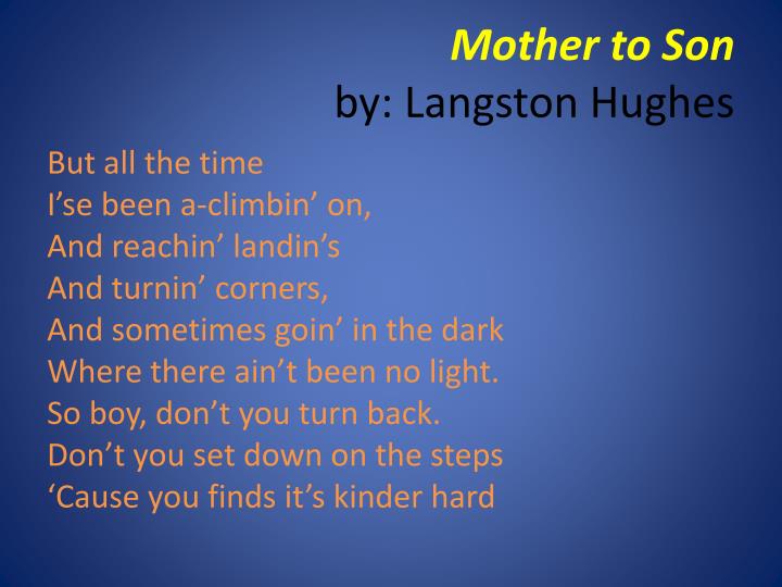 essay on langston hughes mother to son Langston hughe's poem mother to son on the road of life, many trials arise that one must overcome to make his or her life feel complete in langston hughes’s poem, “mother to son,” these trials are a subject of concern for one mother. essay on langston hughes mother to son Langston hughe's poem mother to son on the road of life, many trials arise that one must overcome to make his or her life feel complete in langston hughes’s poem, “mother to son,” these trials are a subject of concern for one mother.