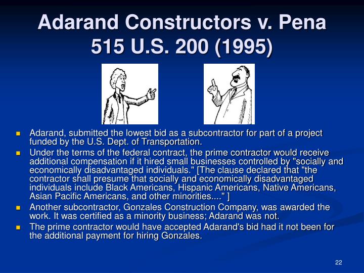 adarand v pena case Adarand constructors, inc v peña 115 sct 2097, 132 led2d 158 (1995) vote: 5-4 in this case the court reexamines the controversial issue of affirmative action in the context of the federal government’s practice of providing financial incentives to contractors to hire subcontractors controlled by socially and economically disadvantaged individuals. adarand v pena case Adarand constructors, inc v peña 115 sct 2097, 132 led2d 158 (1995) vote: 5-4 in this case the court reexamines the controversial issue of affirmative action in the context of the federal government’s practice of providing financial incentives to contractors to hire subcontractors controlled by socially and economically disadvantaged individuals.