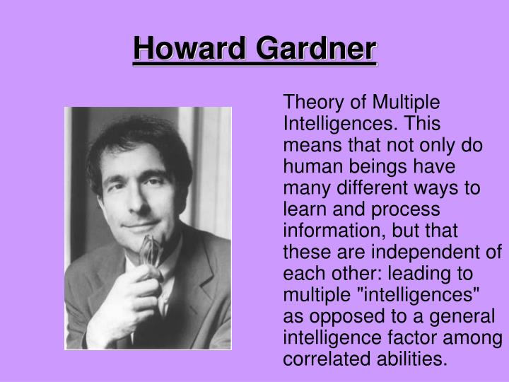 howard gardner outline The theory of multiple intelligences was developed in 1983 by dr howard gardner, professor of education at harvard university it suggests that the traditional notion of intelligence, based on iq testing, is far too limited. howard gardner outline The theory of multiple intelligences was developed in 1983 by dr howard gardner, professor of education at harvard university it suggests that the traditional notion of intelligence, based on iq testing, is far too limited.