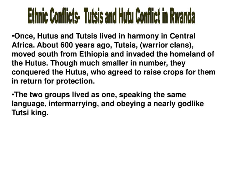 a history of the conflict between hutu and tutsi tribes in rwanda The strife between the people of tutsi tribe and that of the hutu tribe has led to some of the most violent times in african history the residents of this tribe that live in rwanda in the north are known as ruguru (banyaruguru), and those who live in burundi in the south are known as hima, while the ones residing in the kivu plateau in congo are known as. a history of the conflict between hutu and tutsi tribes in rwanda The strife between the people of tutsi tribe and that of the hutu tribe has led to some of the most violent times in african history the residents of this tribe that live in rwanda in the north are known as ruguru (banyaruguru), and those who live in burundi in the south are known as hima, while the ones residing in the kivu plateau in congo are known as.