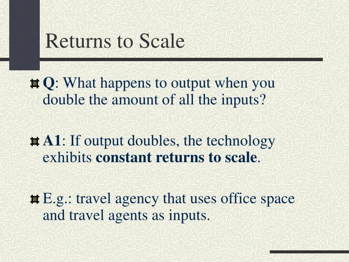 returns to scale Returns to scale refers to the rate by which output changes if all inputs are changed by the same factor. returns to scale Returns to scale refers to the rate by which output changes if all inputs are changed by the same factor.