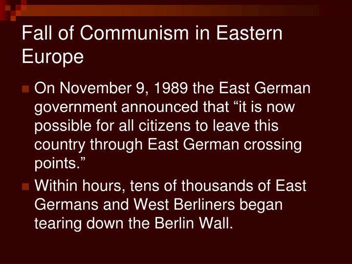 fall of communism In 1989, the wall separating east and west berlin came down, symbolizing the demise of communism, which had controlled much of europe for more than 40 years the speed of communism's collapse in the soviet union surprised everyone, from analysts to soviet rulers the communist governments of eastern. fall of communism In 1989, the wall separating east and west berlin came down, symbolizing the demise of communism, which had controlled much of europe for more than 40 years the speed of communism's collapse in the soviet union surprised everyone, from analysts to soviet rulers the communist governments of eastern.