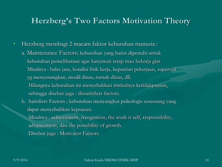 herzbergs two factor theory of motivation Herzberg’s two factor theory of motivation is based on two types of factors these factors are satisfiers (motivational) and dissatisfy (maintenance or hygiene) frederick herzberg’s two-factor theory is also known as the motivation-hygiene theory. herzbergs two factor theory of motivation Herzberg’s two factor theory of motivation is based on two types of factors these factors are satisfiers (motivational) and dissatisfy (maintenance or hygiene) frederick herzberg’s two-factor theory is also known as the motivation-hygiene theory.