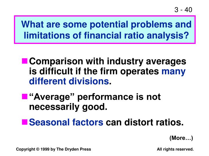 limitations of ratio analysis Financial ratios are numerical representations of a business's performance you can calculate such ratios by dividing one figure from the balance sheet, income statement or cash flow statement by another for example, the current ratio equals short-term assets divided by short-term liabilities. limitations of ratio analysis Financial ratios are numerical representations of a business's performance you can calculate such ratios by dividing one figure from the balance sheet, income statement or cash flow statement by another for example, the current ratio equals short-term assets divided by short-term liabilities.