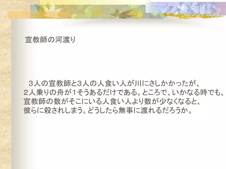 PPT 3人の宣教師と3人の人食い人が川にさしかかったが、 2人乗りの舟が1そうあるだけである。ところで、いかなる時でも、 宣教師の数がそこにいる人食い人より数が少なくなると