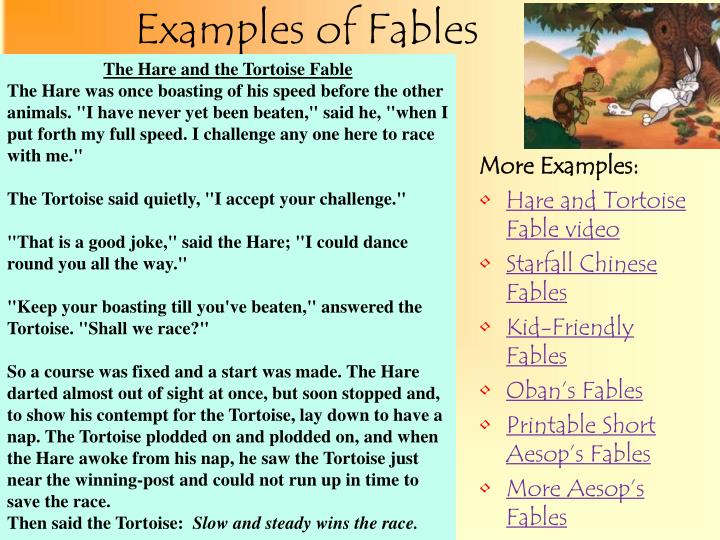 examples of fable For example, in the well known fable of the tortoise and the hare, the setting is simply a road through a forest, which sets the stage for the action (a race down the road) and lends itself to the kinds of characters in the story (woodland creatures. examples of fable For example, in the well known fable of the tortoise and the hare, the setting is simply a road through a forest, which sets the stage for the action (a race down the road) and lends itself to the kinds of characters in the story (woodland creatures.