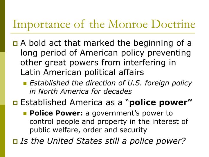 the importance of the monroe doctrine in america The monroe doctrine vowed to keep the united states out of european internal affairs and wars what was the main purpose of this doctorine the political systems of the european powers were alien to the united states and any attempt to export it to the americas would be considered dangerous to american interests. the importance of the monroe doctrine in america The monroe doctrine vowed to keep the united states out of european internal affairs and wars what was the main purpose of this doctorine the political systems of the european powers were alien to the united states and any attempt to export it to the americas would be considered dangerous to american interests.