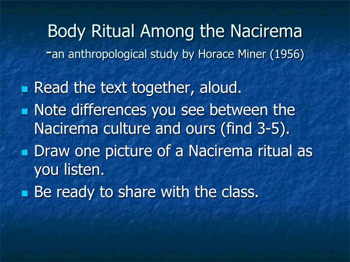body ritual among the nacirema by Sample paper 1 - spring 2012 body ritual among the nacirema is a paper by horace miner that describes american culture in a unique way while it accurately describes many facets of american life, it is written to manipulate the reader into thinking that they are reading about an uncivilized tribe of people who either existed long ago or. body ritual among the nacirema by Sample paper 1 - spring 2012 body ritual among the nacirema is a paper by horace miner that describes american culture in a unique way while it accurately describes many facets of american life, it is written to manipulate the reader into thinking that they are reading about an uncivilized tribe of people who either existed long ago or.