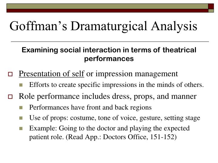 erving goffman dramaturgical analysis of social interaction Erving goffman: erving goffman, canadian-american sociologist noted for his studies of face-to-face communication and related rituals of social interaction his the presentation of self in everyday life (1959) laid out the dramaturgical perspective he used in subsequent studies, such as asylums (1961) and stigma. erving goffman dramaturgical analysis of social interaction Erving goffman: erving goffman, canadian-american sociologist noted for his studies of face-to-face communication and related rituals of social interaction his the presentation of self in everyday life (1959) laid out the dramaturgical perspective he used in subsequent studies, such as asylums (1961) and stigma.