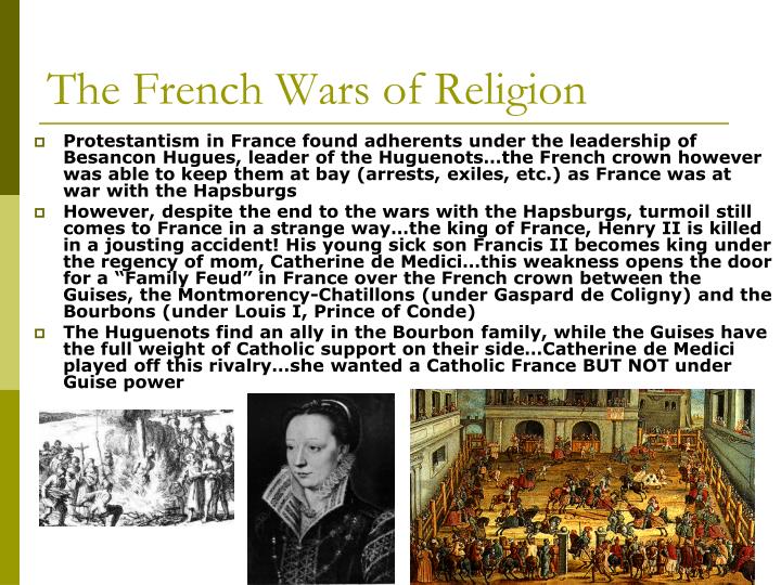 the french wars of religion The french wars of religion, or huguenot wars of the 16th century, are names for a period of civil infighting, military operations and religious war primarily fought between roman catholics and huguenots (reformed protestants) in the kingdom of france. the french wars of religion The french wars of religion, or huguenot wars of the 16th century, are names for a period of civil infighting, military operations and religious war primarily fought between roman catholics and huguenots (reformed protestants) in the kingdom of france.