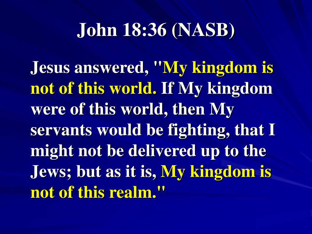 John 18:36  Jesus answered, My kingdom is not of this world: if my kingdom  were of this world, then would my servants fight, that I should not be  delivered to the