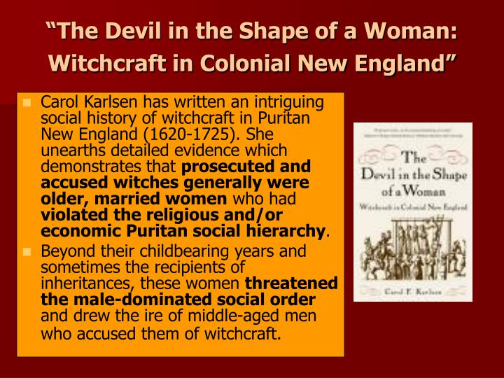 devil in the shape of a woman essay The devil in the shape of a woman essaythe devil in the shape of a woman by carol karlsen (1987) astutely focuses attention upon the female as witch in colonial new england, thus allowing a discussion of broader themes regarding the role and position of women in puritan society. devil in the shape of a woman essay The devil in the shape of a woman essaythe devil in the shape of a woman by carol karlsen (1987) astutely focuses attention upon the female as witch in colonial new england, thus allowing a discussion of broader themes regarding the role and position of women in puritan society.